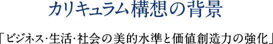 カリキュラム構想の背景 「ビジネス・生活・社会の美的水準と価値創造力の強化」