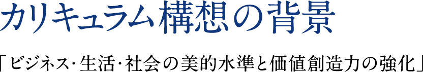 カリキュラム構想の背景 「ビジネス・生活・社会の美的水準と価値創造力の強化」