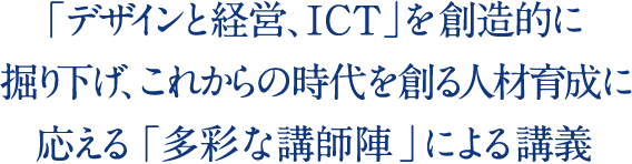 「デザインと経営、ICT」を創造的に掘り下げ、 これからの時代を創る人材育成に応える「多彩な講師陣」による講義