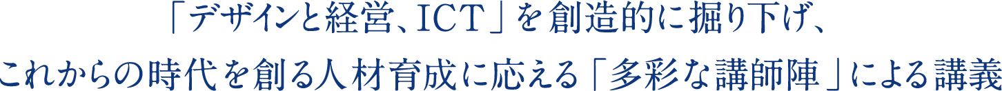 「デザインと経営、ICT」を創造的に掘り下げ、 これからの時代を創る人材育成に応える「多彩な講師陣」による講義